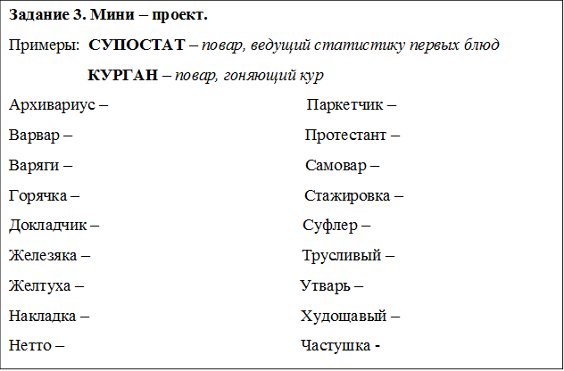 Задание 3. Мини – проект. 
Примеры:  СУПОСТАТ – повар, ведущий статистику первых блюд   
                   КУРГАН – повар, гоняющий кур 
Архивариус –                                                Паркетчик – 
Варвар –                                                        Протестант –
Варяги –                                                        Самовар –
Горячка –                                                      Стажировка – 
Докладчик –                                                 Суфлер –
Железяка –                                                   Трусливый – 
Желтуха –                                                    Утварь –
Накладка –                                                   Худощавый – 
Нетто –                                                         Частушка -


