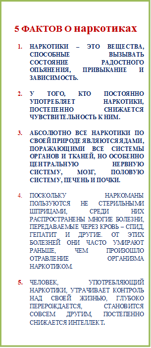  5 ФАКТОВ О наркотиках
1.	НАРКОТИКИ – ЭТО ВЕЩЕСТВА, СПОСОБНЫЕ ВЫЗЫВАТЬ СОСТОЯНИЕ РАДОСТНОГО ОПЬЯНЕНИЯ, ПРИВЫКАНИЕ И ЗАВИСИМОСТЬ.

2.	У ТОГО, КТО ПОСТОЯННО УПОТРЕБЛЯЕТ НАРКОТИКИ, ПОСТЕПЕННО СНИЖАЕТСЯ ЧУВСТВИТЕЛЬНОСТЬ К НИМ.

3.	АБСОЛЮТНО ВСЕ НАРКОТИКИ ПО СВОЕЙ ПРИРОДЕ ЯВЛЯЮТСЯ ЯДАМИ, ПОРАЖАЮЩИМИ ВСЕ СИСТЕМЫ ОРГАНОВ И ТКАНЕЙ, НО ОСОБЕННО ЦЕНТРАЛЬНУЮ НЕРВНУЮ СИСТЕМУ, МОЗГ, ПОЛОВУЮ СИСТЕМУ, ПЕЧЕНЬ И ПОЧКИ. 

4.	ПОСКОЛЬКУ НАРКОМАНЫ ПОЛЬЗУЮТСЯ НЕ СТЕРИЛЬНЫМИ ШПРИЦАМИ, СРЕДИ НИХ РАСПРОСТРАНЕНЫ МНОГИЕ БОЛЕЗНИ, ПЕРЕДАВАЕМЫЕ ЧЕРЕЗ КРОВЬ – СПИД, ГЕПАТИТ И ДРУГИЕ. ОТ ЭТИХ БОЛЕЗНЕЙ ОНИ ЧАСТО УМИРАЮТ РАНЬШЕ, ЧЕМ ПРОИЗОШЛО ОТРАВЛЕНИЕ ОРГАНИЗМА НАРКОТИКОМ.

5.	ЧЕЛОВЕК, УПОТРЕБЛЯЮЩИЙ НАРКОТИКИ, УТРАЧИВАЕТ КОНТРОЛЬ НАД СВОЕЙ ЖИЗНЬЮ, ГЛУБОКО ПЕРЕРОЖДАЕТСЯ, СТАНОВИТСЯ СОВСЕМ ДРУГИМ, ПОСТЕПЕННО СНИЖАЕТСЯ ИНТЕЛЛЕКТ.

