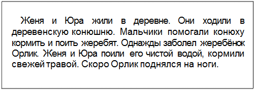 Text Box: Женя и Юра жили в деревне. Они ходили в деревенскую конюшню. Мальчики помогали конюху кормить и поить жеребят. Однажды заболел жеребёнок Орлик. Женя и Юра поили его чистой водой, кормили свежей травой. Скоро Орлик поднялся на ноги.