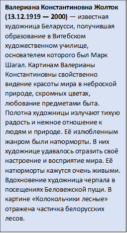 Валериана Константиновна Жолток (13.12.1919 — 2000) — известная художница Беларусси, получившая образование в Витебском художественном училище, основателем которого был Марк Шагал. Картинам Валерианы Константиновны свойственно видение красоты мира в неброской природе, скромных цветах, любование предметами быта. Полотна художницы излучают тихую радость и нежное отношение к людям и природе. Её излюбленным жанром были натюрморты. В них художнице удавалось отразить своё настроение и восприятие мира. Её натюрморты кажутся очень живыми. 
Вдохновение художница черпала в посещениях Беловежской пущи. В картине «Колокольчики лесные» отражена частичка белорусских лесов.

