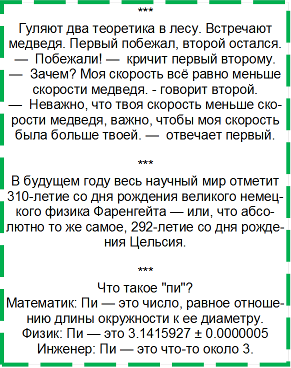 ***
Гуляют два теоретика в лесу. Встречают медведя. Первый побежал, второй остался. 
—  Побежали! —  кричит первый второму. 
—  Зачем? Моя скорость всё равно меньше скорости медведя. - говорит второй. 
—  Неважно, что твоя скорость меньше скорости медведя, важно, чтобы моя ско-рость была больше твоей. —  отвечает первый. 

***
В будущем году весь научный мир отметит 310-летие со дня рождения великого немецкого физика Фаренгейта — или, что абсолютно то же самое, 292-летие со дня рождения Цельсия.

***
Что такое "пи"? 
Математик: Пи — это число, равное отно-шению длины окружности к ее диаметру.
Физик: Пи — это 3.1415927 ± 0.0000005
Инженер: Пи — это что-то около 3.  
