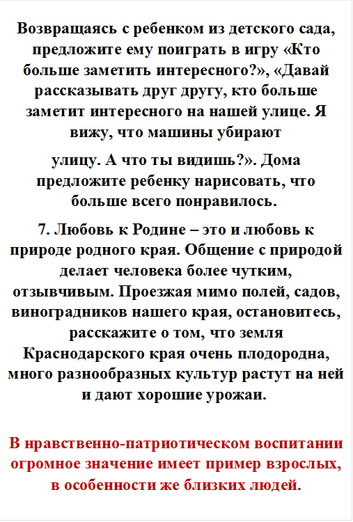 Возвращаясь с ребенком из детского сада, предложите ему поиграть в игру «Кто больше заметить интересного?», «Давай рассказывать друг другу, кто больше заметит интересного на нашей улице. Я вижу, что машины убирают
улицу. А что ты видишь?». Дома предложите ребенку нарисовать, что больше всего понравилось. 
7. Любовь к Родине – это и любовь к природе родного края. Общение с природой делает человека более чутким, отзывчивым. Проезжая мимо полей, садов, виноградников нашего края, остановитесь, расскажите о том, что земля Краснодарского края очень плодородна, много разнообразных культур растут на ней и дают хорошие урожаи. 

В нравственно-патриотическом воспитании огромное значение имеет пример взрослых, в особенности же близких людей. 
