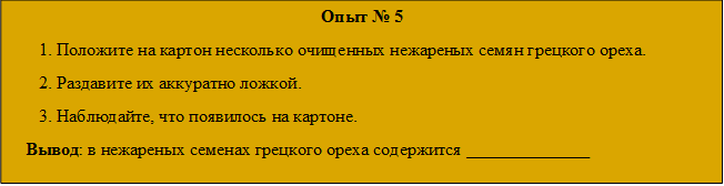 Опыт № 5
1. Положите на картон несколько очищенных нежареных семян грецкого ореха.
2. Раздавите их аккуратно ложкой.
3. Наблюдайте, что появилось на картоне.
   Вывод: в нежареных семенах грецкого ореха содержится ______________

