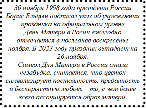 30 ноября 1998 года президент России Борис Ельцын подписал указ об учреждении праздника на официальном уровне
День Матери в Росии ежегодно отмечается в последнее воскресенье ноября. В 2023 году праздник выпадает на 26 ноября.
Символ Дня Матери в России стала незабудка, считается, что цветок символизирует постоянность, преданность и бескорыстную любовь – то, с чем более всего ассоциируется образ матери.
