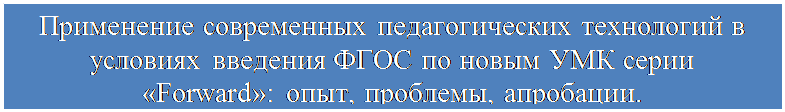 Надпись: Применение современных педагогических технологий в условиях введения ФГОС по новым УМК серии «Forward»: опыт, проблемы, апробации.