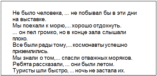 Text Box: Не было человека, ... не побывал бы в эти дни
на выставке.
Мы поехали к морю,... хорошо отдохнуть.
... он пел громко, но в конце зала слышали
плохо.
Все были рады тому,... космонавты успешно
приземлились.
Мы знали о том,... спасли отважных моряков.
Ребята рассказали, ... они были летом.
Туристы шли быстро, ... ночь не застала их.
