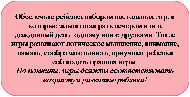 Скругленный прямоугольник: Обеспечьте ребенка набором настольных игр, в которые можно поиграть вечером или в дождливый день, одному или с друзьями. Такие игры развивают логическое мышление, внимание, память, сообразительность; приучают ребенка соблюдать правила игры; 
Но помните: игры должны соответствовать возрасту и развитию ребенка!
