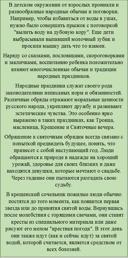 В детском окружении от взрослых проникли и разнообразные народные обычаи и поговорки. Например, чтобы избавиться от воды в ушах, нужно было совершить прыжок с поговоркой "вылить воду на дубовую кору". Еще дети выбрасывали выпавший молочный зубик и просили мышку дать что то взамен.
Наряду со сказками, пословицами, скороговорками и закличками, воспитанию ребенка положительно влияют многочисленные обычаи и традиции народных праздников.
Народные праздники служат своего рода законодателями неписаных норм и обязанностей. Различные обряды отражают моральные ценности русского народа, укрепляют дружбу и развивают эстетические чувства. Это особенно ярко выражено в таких праздниках, как Троица, масленица, Крещение и Святочные вечера.
Обращение к святочным обрядам всегда связано с попыткой предвидеть будущее, понять, что принесет с собой наступающий год. Люди обращаются к природе в надежде на хороший урожай, здоровье для своих близких и даже находятся девушки, которые мечтают о свадьбе. Через гадание они пытаются разгадать свою судьбу.
В крещенский сочельник пожилые люди обычно постятся до того момента, как появится первая звезда или до принятия святой воды. Вернувшись после молебствия с горящими свечами, они ставят кресты из специального материала или даже рисуют его мелом "крестная погода". В этот день они также идут (как и сейчас идут) за святой водой, которой считается, является средством от всех болезней.

