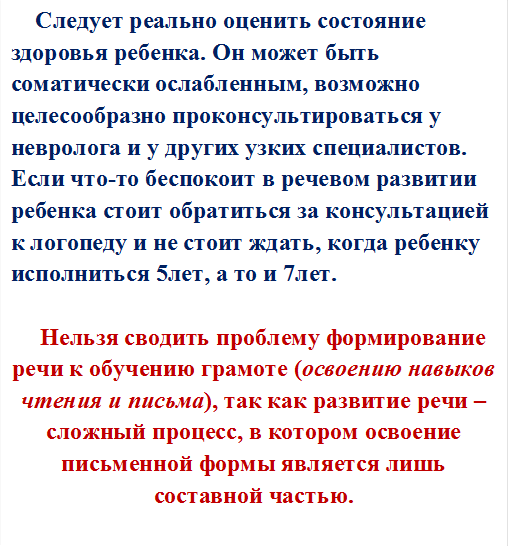  Следует реально оценить состояние здоровья ребенка. Он может быть соматически ослабленным, возможно целесообразно проконсультироваться у невролога и у других узких специалистов. Если что-то беспокоит в речевом развитии ребенка стоит обратиться за консультацией к логопеду и не стоит ждать, когда ребенку исполниться 5лет, а то и 7лет. 

Нельзя сводить проблему формирование речи к обучению грамоте (освоению навыков чтения и письма), так как развитие речи – сложный процесс, в котором освоение письменной формы является лишь составной частью.
 

