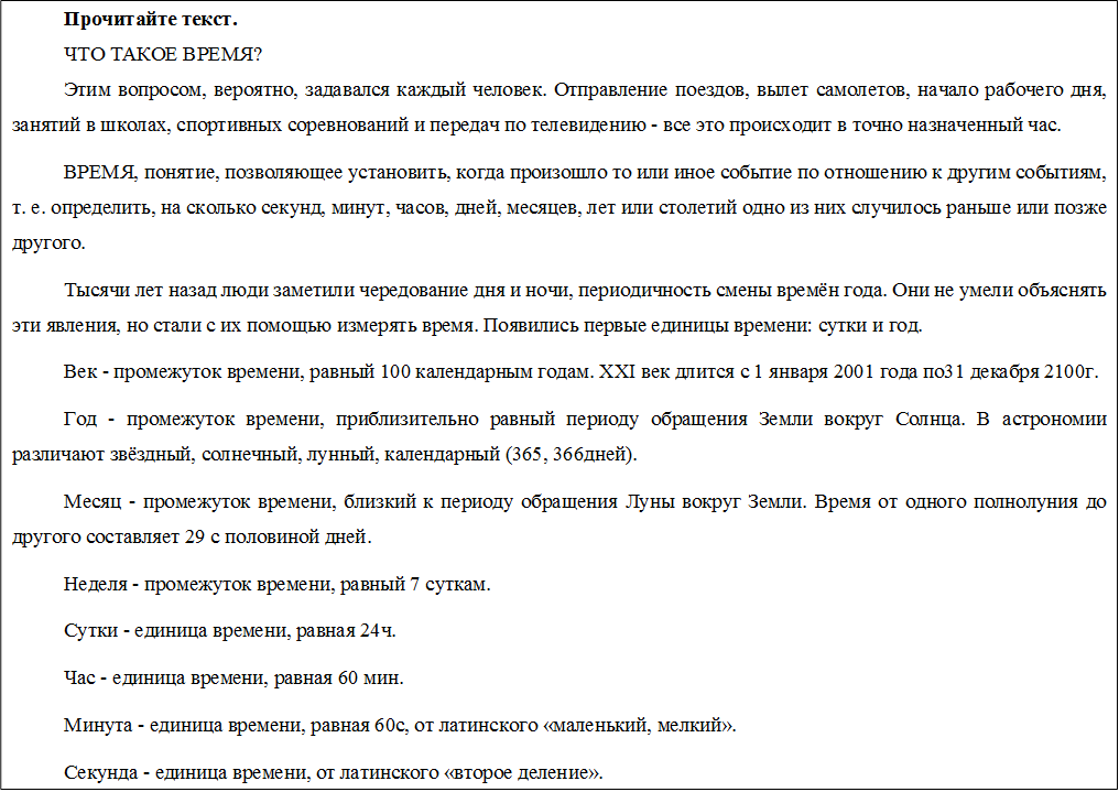 Прочитайте текст.
ЧТО ТАКОЕ ВРЕМЯ? 
Этим вопросом, вероятно, задавался каждый человек. Отправление поездов, вылет самолетов, начало рабочего дня, занятий в школах, спортивных соревнований и передач по телевидению - все это происходит в точно назначенный час.
ВРЕМЯ, понятие, позволяющее установить, когда произошло то или иное событие по отношению к другим событиям, т. е. определить, на сколько секунд, минут, часов, дней, месяцев, лет или столетий одно из них случилось раньше или позже другого.
Тысячи лет назад люди заметили чередование дня и ночи, периодичность смены времён года. Они не умели объяснять эти явления, но стали с их помощью измерять время. Появились первые единицы времени: сутки и год. 
Век - промежуток времени, равный 100 календарным годам. XXI век длится с 1 января 2001 года по31 декабря 2100г.
Год - промежуток времени, приблизительно равный периоду обращения Земли вокруг Солнца. В астрономии различают звёздный, солнечный, лунный, календарный (365, 366дней).
Месяц - промежуток времени, близкий к периоду обращения Луны вокруг Земли. Время от одного полнолуния до другого составляет 29 с половиной дней.
Неделя - промежуток времени, равный 7 суткам. 
Сутки - единица времени, равная 24ч.
Час - единица времени, равная 60 мин.
Минута - единица времени, равная 60с, от латинского «маленький, мелкий».
Секунда - единица времени, от латинского «второе деление».
