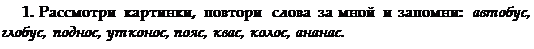 Text Box: 1. Рассмотри картинки, повтори слова за мной и запомни: авто¬бус, глобус, поднос, утконос, пояс, квас, колос, ананас.