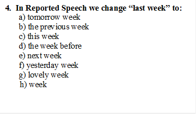 4.  In Reported Speech we change “last week” to:
a) tomorrow week
b) the previous week
c) this week
d) the week before
e) next week
f) yesterday week
g) lovely week
       h) week

