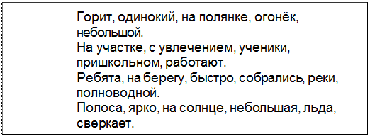 Text Box: Горит, одинокий, на полянке, огонёк,
небольшой.
На участке, с увлечением, ученики,
пришкольном, работают.
Ребята, на берегу, быстро, собрались, реки,
полноводной.
Полоса, ярко, на солнце, небольшая, льда,
сверкает.
