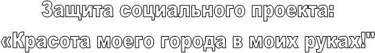 Защита социального проекта:
 «Красота моего города в моих руках!" 