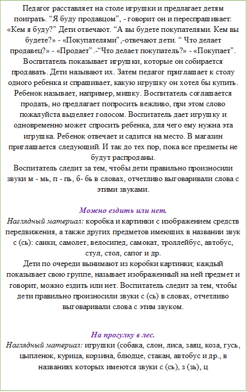 Педагог расставляет на столе игрушки и предлагает детям поиграть. “Я буду продавцом”, - говорит он и переспрашивает: «Кем я буду?” Дети отвечают. “А вы будете покупателями. Кем вы будете?» - «Покупателями”,-отвечают дети. “ Что делает продавец?» - «Продает”.-“Что делает покупатель?» - «Покупает”. Воспитатель показывает игрушки, которые он собирается продавать. Дети называют их. Затем педагог приглашает к столу одного ребенка и спрашивает, какую игрушку он хотел бы купить. Ребенок называет, например, мишку. Воспитатель соглашается продать, но предлагает попросить вежливо, при этом слово пожалуйста выделяет голосом. Воспитатель дает игрушку и одновременно может спросить ребенка, для чего ему нужна эта игрушка. Ребенок отвечает и садится на место. В магазин приглашается следующий. И так до тех пор, пока все предметы не будут распроданы.
Воспитатель следит за тем, чтобы дети правильно произносили звуки м - мь, п - пь, б- бь в словах, отчетливо выговаривали слова с этими звуками. 

Можно ездить или нет.
Наглядный материал: коробка и картинки с изображением средств передвижения, а также других предметов имеющих в названии звук с (сь): санки, самолет, велосипед, самокат, троллейбус, автобус, стул, стол, сапог и др.
Дети по очереди вынимают из коробки картинки; каждый показывает свою группе, называет изображенный на ней предмет и говорит, можно ездить или нет. Воспитатель следит за тем, чтобы дети правильно произносили звуки с (сь) в словах, отчетливо выговаривали слова с этим звуком. 

На прогулку в лес.
Наглядный материал: игрушки (собака, слон, лиса, заяц, коза, гусь, цыпленок, курица, корзина, блюдце, стакан, автобус и др., в названиях которых имеются звуки с (сь), з (зь), ц


