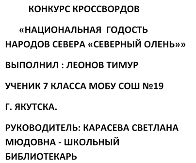           КОНКУРС КРОССВОРДОВ 
  «НАЦИОНАЛЬНАЯ  ГОДОСТЬ НАРОДОВ СЕВЕРА «СЕВЕРНЫЙ ОЛЕНЬ»»
ВЫПОЛНИЛ : ЛЕОНОВ ТИМУР  
УЧЕНИК 7 КЛАССА МОБУ СОШ №19 
Г. ЯКУТСКА.  
РУКОВОДИТЕЛЬ: КАРАСЕВА СВЕТЛАНА МЮДОВНА - ШКОЛЬНЫЙ БИБЛИОТЕКАРЬ
У



