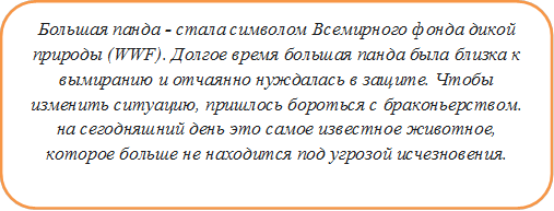 Большая панда - стала символом Всемирного фонда дикой природы (WWF). Долгое время большая панда была близка к вымиранию и отчаянно нуждалась в защите. Чтобы изменить ситуацию, пришлось бороться с браконьерством. на сегодняшний день это самое известное животное, которое больше не находится под угрозой исчезновения.


