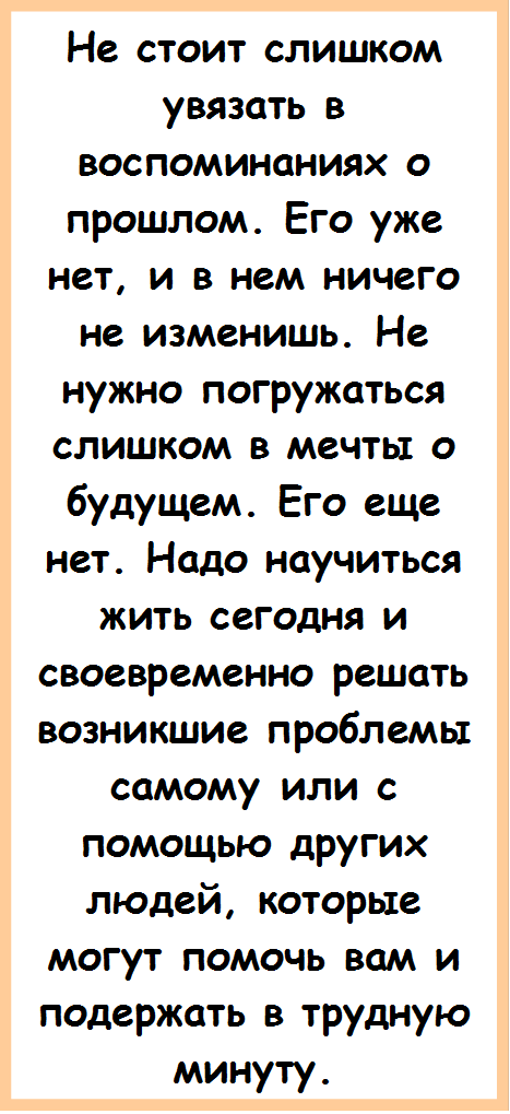 Не стоит слишком увязать в воспоминаниях о прошлом. Его уже нет, и в нем ничего не изменишь. Не нужно погружаться слиш¬ком в мечты о будущем. Его еще нет. Надо научиться жить сегодня и своевременно решать возникшие проблемы самому или с помощью других людей, которые могут помочь вам и подержать в трудную минуту. 

