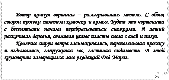 Загнутый угол: Ветер качнул вершины – разыгрывалась метель. С обеих сторон просеки полетели комочки и комья. Будто это чертенята с бесенятами начали перебрасываться снежками. А леший раскачивал деревья, сваливая целые пласты снега с елей и пихт.
Колючие струи ветра завьюживались, перепеленывая просеку и вздымались, запруживая лес, застилая видимость. В этой круговерти замерещился мне уходящий Дед Мороз.

