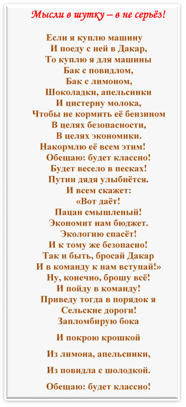 Мысли в шутку – в не серьёз!

Если я куплю машину
И поеду с ней в Дакар,
То куплю я для машины
Бак с повидлом,
Бак с лимоном,
Шоколадки, апельсинки
И цистерну молока,
Чтобы не кормить её бензином
В целях безопасности,
В целях экономики.
Накормлю её всем этим!
Обещаю: будет классно!
Будет весело в песках!
Путин дядя улыбнётся.
И всем скажет:
«Вот даёт!
Пацан смышленый!
Экономит нам бюджет.
Экологию спасёт!
И к тому же безопасно!
Так и быть, бросай Дакар
И в команду к нам вступай!»
Ну, конечно, брошу всё!
И пойду в команду!
Приведу тогда в порядок я
Сельские дороги!
Запломбирую бока
И покрою крошкой
Из лимона, апельсинки,
Из повидла с шолодкой.
Обещаю: будет классно!

