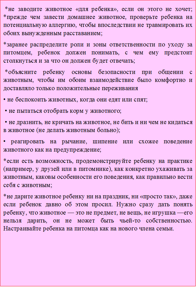  *не заводите животное «для ребенка», если он этого не хочет; *прежде чем завести домашнее животное, проверьте ребенка на потенциальную аллергию, чтобы впоследствии не травмировать их обоих вынужденным расставанием; 
*заранее распределите роли и зоны ответственности по уходу за питомцем, ребенок должен понимать, с чем ему предстоит столкнуться и за что он должен будет отвечать;
 *объясните ребенку основы безопасности при общении с животным, чтобы им обоим взаимодействие было комфортно и доставляло только положительные переживания
• не беспокоить животных, когда они едят или спят;
 • не пытаться отобрать корм у животного;
 • не дразнить, не кричать на животное, не бить и ни чем не кидаться в животное (не делать животным больно); 
• реагировать на рычание, шипение или схожее поведение животного как на предупреждение;
*если есть возможность, продемонстрируйте ребенку на практике (например, у друзей или в питомнике), как конкретно ухаживать за животным, каковы особенности его поведения, как правильно вести себя с животным; 
*не дарите животное ребенку ни на праздник, ни «просто так», даже если ребенок давно об этом просил. Нужно сразу дать понять ребенку, что животное — это не предмет, не вещь, не игрушка —его нельзя дарить, он не может быть чьей-то собственностью. Настраивайте ребенка на питомца как на нового члена семьи. 




