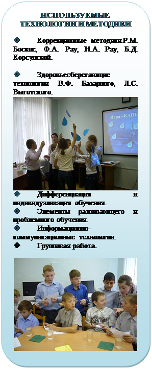 Скругленный прямоугольник: ИСПОЛЬЗУЕМЫЕ
ТЕХНОЛОГИИ И МЕТОДИКИ

v	Коррекционные методики Р.М. Боскис, Ф.А. Рау, Н.А. Рау, Б.Д. Корсунской.

v	Здоровьесберегающие тех-нологии В.Ф. Базарного, Л.С. Вы-готского.
 
v	Дифференциация и индиви-дуализация обучения. 
v	Элементы развивающего и проблемного обучения. 
v	Информационно-коммуникационные технологии. 
v	Групповая работа.

 
