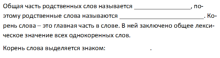 Общая часть родственных слов называется ________________, поэто-му родственные слова называются ________________________. Ко-рень слова – это главная часть в слове. В ней заключено общее лекси-ческое значение всех однокоренных слов.
Корень слова выделяется знаком:		              .
