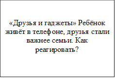 «Друзья и гаджеты»	Ребёнок живёт в телефоне, друзья стали важнее семьи. Как реагировать?