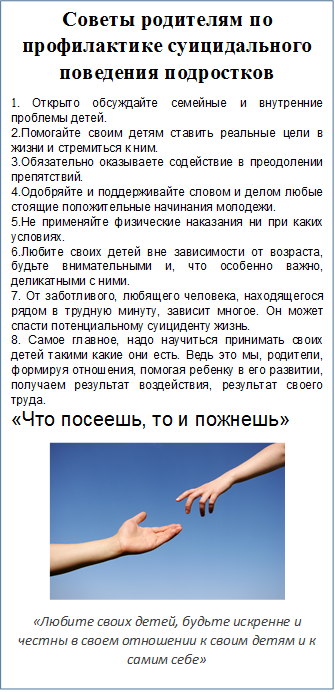 Советы родителям по профилактике суицидального поведения подростков
1. Открыто обсуждайте семейные и внутренние проблемы детей.
2.Помогайте своим детям ставить реальные цели в жизни и стремиться к ним.
3.Обязательно оказываете содействие в преодолении препятствий.
4.Одобряйте и поддерживайте словом и делом любые стоящие положительные начинания молодежи.
5.Не применяйте физические наказания ни при каких условиях.
6.Любите своих детей вне зависимости от возраста, будьте внимательными и, что особенно важно, деликатными с ними.
7. От заботливого, любящего человека, находящегося рядом в трудную минуту, зависит многое. Он может спасти потенциальному суициденту жизнь. 
8. Самое главное, надо научиться принимать своих детей такими какие они есть. Ведь это мы, родители, формируя отношения, помогая ребенку в его развитии, получаем результат воздействия, результат своего труда.
«Что посеешь, то и пожнешь»
 
«Любите своих детей, будьте искренне и честны в своем отношении к своим детям и к самим себе»

