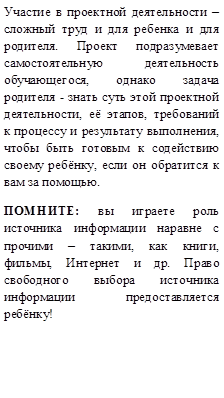 Участие в проектной деятельности – сложный труд и для ребенка и для родителя. Проект подразумевает самостоятельную деятельность обучающегося, однако задача родителя - знать суть этой проектной деятельности, её этапов, требований к процессу и результату выполнения, чтобы быть готовым к содействию своему ребёнку, если он обратится к вам за помощью.  
ПОМНИТЕ: вы играете роль источника информации наравне с прочими – такими, как книги, фильмы, Интернет и др. Право свободного выбора источника информации предоставляется ребёнку! 
 

