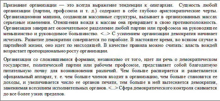 Признание организации — это всегда выражение тенденции к олигархии.  Сущность любой организации (партии, профсоюза и т. д.) содержит в себе глубоко аристократические черты. Организационная машина, создающая массивные структуры, вызывает в организованных массах серьезные изменения. Отношения вождя к массам она превращает в свою противоположность. Организация завершает окончательное разделение любой партии или профсоюза на руководящее меньшинство и руководимое большинство. <...> С усилением организации демократия начинает исчезать. Развитие демократии совершается по параболе. В настоящее время, во всяком случае в партийной жизни, оно идет по нисходящей. В качестве правила можно считать: власть вождей возрастает пропорционально росту организации.
Организация со сложившимися формами, независимо от того, идет ли речь о демократическом государстве, политической партии или рабочем профсоюзе, представляет собой благодатную питательную почву для возникновения различий. Чем больше расширяется и разветвляется официальный аппарат, т. е. чем больше членов входит в организацию, чем больше становятся ее доходы, и увеличивается число ее органов печати, тем больше в ней вытесняется демократия, заменяемая всесилием исполнительных органов. <...> Сфера демократического контроля сжимается до все более узких пределов.
