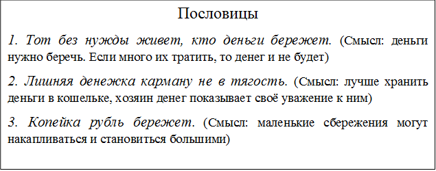 Пословицы
1. Тот без нужды живет, кто деньги бережет. (Смысл: деньги нужно беречь. Если много их тратить, то денег и не будет)
2. Лишняя денежка карману не в тягость. (Смысл: лучше хранить деньги в кошельке, хозяин денег показывает своё уважение к ним)
3. Копейка рубль бережет. (Смысл: маленькие сбережения могут накапливаться и становиться большими)
