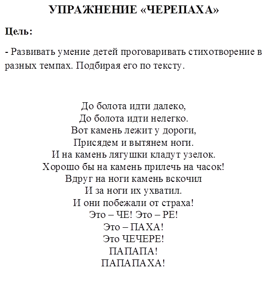 УПРАЖНЕНИЕ «ЧЕРЕПАХА»
Цель:
- Развивать умение детей проговаривать стихотворение в разных темпах. Подбирая его по тексту.

До болота идти далеко,
До болота идти нелегко.
Вот камень лежит у дороги, 
Присядем и вытянем ноги.
И на камень лягушки кладут узелок.
Хорошо бы на камень прилечь на часок!
Вдруг на ноги камень вскочил
И за ноги их ухватил.
И они побежали от страха!
Это – ЧЕ! Это – РЕ!
Это – ПАХА!
Это ЧЕЧЕРЕ!
ПАПАПА!
ПАПАПАХА!


