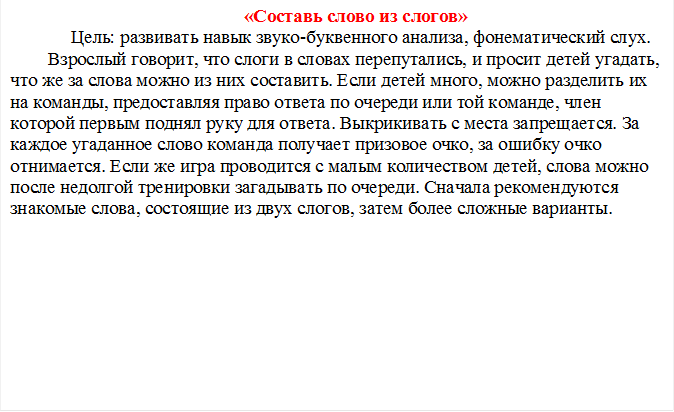 «Составь слово из слогов»
     Цель: развивать навык звуко-буквенного анализа, фонематический слух.
Взрослый говорит, что слоги в словах перепутались, и просит детей угадать, что же за слова можно из них составить. Если детей много, можно разделить их на команды, предоставляя право ответа по очереди или той команде, член которой первым поднял руку для ответа. Выкрикивать с места запрещается. За каждое угаданное слово команда получает призовое очко, за ошибку очко отнимается. Если же игра проводится с малым количеством детей, слова можно после недолгой тренировки загадывать по очереди. Сначала рекомендуются знакомые слова, состоящие из двух слогов, затем более сложные варианты.

