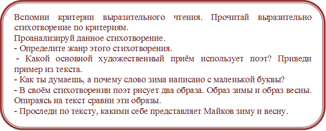 Вспомни критерии выразительного чтения. Прочитай выразительно стихотворение по критериям.
Проанализируй данное стихотворение.
- Определите жанр этого стихотворения.
 - Какой основной художественный приём использует поэт? Приведи пример из текста. 
- Как ты думаешь, а почему слово зима написано с маленькой буквы? 
- В своём стихотворении поэт рисует два образа. Образ зимы и образ весны. Опираясь на текст сравни эти образы.
- Проследи по тексту, какими себе представляет Майков зиму и весну.
