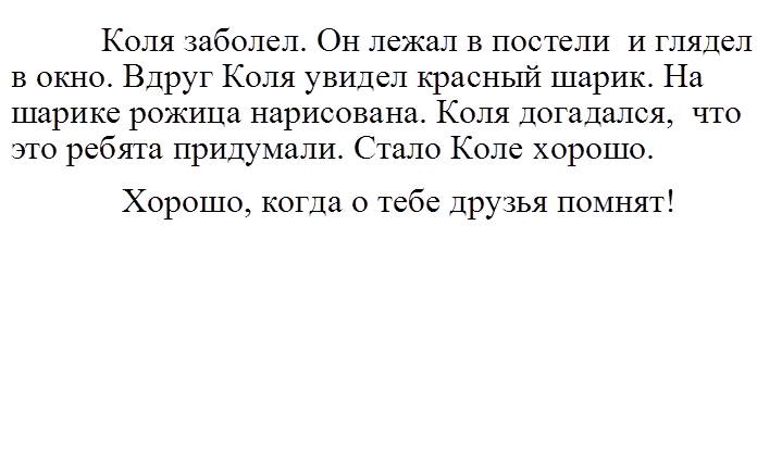           Коля заболел. Он лежал в постели  и глядел в окно. Вдруг Коля увидел красный шарик. На шарике рожица нарисована. Коля догадался,  что это ребята придумали. Стало Коле хорошо.
            Хорошо, когда о тебе друзья помнят!
