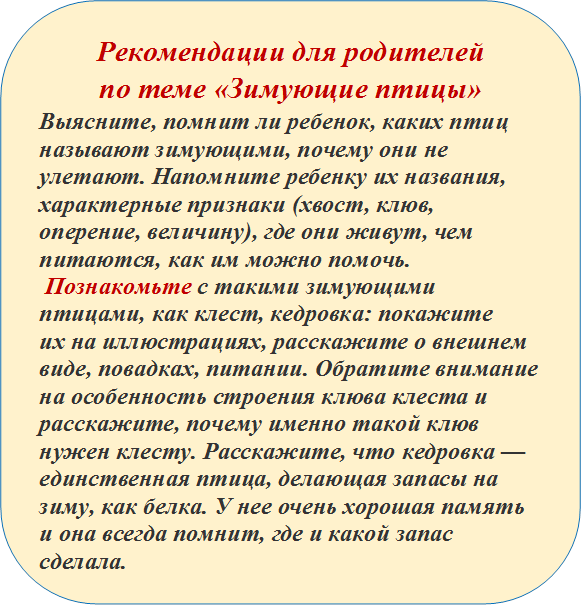 Рекомендации для родителей 
по теме «Зимующие птицы»
Выясните, помнит ли ребенок, каких птиц называют зимующими, почему они не улетают. Напомните ребенку их названия, характерные признаки (хвост, клюв, оперение, величину), где они живут, чем питаются, как им можно помочь.
 Познакомьте с такими зимующими птицами, как клест, кедровка: покажите их на иллюстрациях, расскажите о внешнем виде, повадках, питании. Обратите внимание   на особенность строения клюва клеста и расскажите, почему именно такой клюв нужен клесту. Расскажите, что кедровка — единственная птица, делающая запасы на зиму, как белка. У нее очень хорошая память и она всегда помнит, где и какой запас сделала.

