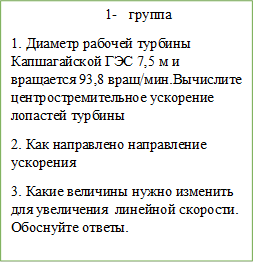 3-	группа 
1. Диаметр рабочей турбины Капшагайской ГЭС 7,5 м и вращается 93,8 вращ/мин.Вычислите центростремительное ускорение лопастей турбины
2. Как направлено направление ускорения
3. Какие величины нужно изменить для увеличения  линейной скорости. Обоснуйте ответы.




