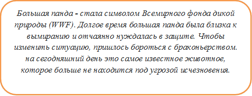 Большая панда - стала символом Всемирного фонда дикой природы (WWF). Долгое время большая панда была близка к вымиранию и отчаянно нуждалась в защите. Чтобы изменить ситуацию, пришлось бороться с браконьерством. на сегодняшний день это самое известное животное, которое больше не находится под угрозой исчезновения.


