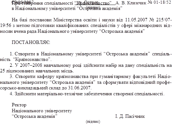 27.05.2007,м. Острог,№ 01-18/52,Про створення спеціальності “Країнознавство”
в Національному університеті “Острозька академія”

На базі постанови Міністерства освіти і науки від 11.05.2007 № 215/07- 19/56 з метою підготовки кваліфікованих спеціалістів у сфері міжнародних від- носин вчена рада Національного університету “Острозька академія”

ПОСТАНОВЛЯЄ:

1.	Створити в Національному університеті “Острозька академія” спеціаль- ність “Країнознавство”.
2.	У 2007–2008 навчальному році здійснити набір на дану спеціальність на 25 ліцензованих навчальних місць.
3.	Створити кафедру країнознавства при гуманітарному факультеті Націо- нального університету “Острозька академія” та сформувати відповідний профе- сорсько-викладацький склад до 31.06.2007.
4.	Здійснити матеріально-технічне забезпечення створеної спеціальності.

Ректор
Національного університету
“Острозька академія”		І. Д. Пасічник
(підпис)
,Секретар, 	А. В. Климчик
(підпис)

