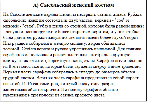 А) Сысольский женский костюм
На Сысоле женские наряды шили из пестряди, сатина, атласа. Рубаха сысольских женщин состояла из двух частей: верхней - "сое" и нижней - "стан". Рубахи шили со стойкой, которая была разной длины - девушки носили рубахи с более открытым воротом, и у них стойка была длиннее; рубахи замужних женщин имели более глухой ворот. Низ рукавов собирался в мелкую складку, а края обшивались тесьмой. Стойка ворота и рукава украшались вышивкой. Для пошива сарафанов использовали различные ткани - пестрядь в крупную клетку, а также сатин, корсетную ткань, атлас. Сарафан шили обычно из 8-ми полос ткани, которые были заужены кверху в виде трапеции. Верхняя часть сарафана собиралась в складку до размеров объема грудной клетки. Верхняя часть сарафана представляла собой корсет высотой 14-16 сантиметров, который сбоку имел разрез, застегивавшийся на крючки. По подолу сарафана обычно пришивались три полосы из сатина красного цвета. 
