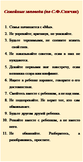 Надпись: Семейные заповеди (по С.Ф.Спичак)

1.	Семья начинается с «Мы».
2.	Не упрекайте; критикуя, не унижайте.
3.	Будьте терпимыми, не спешите излить свой гнев.
4.	Не навязывайте советов, если в них не нуждаются.
5.	Делайте первыми шаг навстречу, если возникла ссора или конфликт.
6.	Ищите в ребенке хорошее, говорите о его достоинствах.
7.	Смейтесь вместе с ребенком, а не над ним.
8.	Не подозревайте. Не верит тот, кто сам обманывает.
9.	Будьте другом друзей ребенка.
10.	Решайте вместе с ребенком, а не вместо него.
11.	Не обвиняйте. Разберитесь, а разобравшись, простите.






