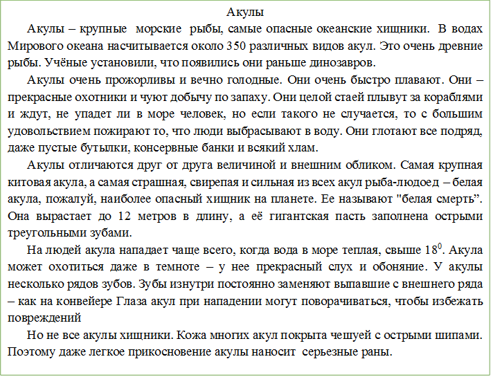 Акулы
Акулы – крупные  морские  рыбы, самые опасные океанские хищники.  В водах Мирового океана насчитывается около 350 различных видов акул. Это очень древние рыбы. Учёные установили, что появились они раньше динозавров. 
Акулы очень прожорливы и вечно голодные. Они очень быстро плавают. Они – прекрасные охотники и чуют добычу по запаху. Они целой стаей плывут за кораблями и ждут, не упадет ли в море человек, но если такого не случается, то с большим удовольствием пожирают то, что люди выбрасывают в воду. Они глотают все подряд, даже пустые бутылки, консервные банки и всякий хлам.
Акулы отличаются друг от друга величиной и внешним обликом. Самая крупная  китовая акула, а самая страшная, свирепая и сильная из всех акул рыба-людоед  – белая акула, пожалуй, наиболее опасный хищник на планете. Ее называют "белая смерть”. Она вырастает до 12 метров в длину, а её гигантская пасть заполнена острыми треугольными зубами.
На людей акула нападает чаще всего, когда вода в море теплая, свыше 180. Акула может охотиться даже в темноте – у нее прекрасный слух и обоняние. У акулы несколько рядов зубов. Зубы изнутри постоянно заменяют выпавшие с внешнего ряда – как на конвейере Глаза акул при нападении могут поворачиваться, чтобы избежать повреждений
Но не все акулы хищники. Кожа многих акул покрыта чешуей с острыми шипами. Поэтому даже легкое прикосновение акулы наносит  серьезные раны. 

