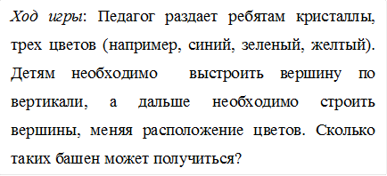 Ход игры: Педагог раздает ребятам кристаллы, трех цветов (например, синий, зеленый, желтый). Детям необходимо выстроить вершину по вертикали, а дальше необходимо строить вершины, меняя расположение цветов. Сколько таких башен может получиться?
.