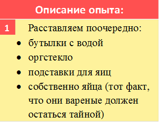 Описание опыта:,       	Расставляем поочередно: 
•	бутылки с водой
•	оргстекло
•	подставки для яиц
•	собственно яйца (тот факт, что они вареные должен остаться тайной)
,1