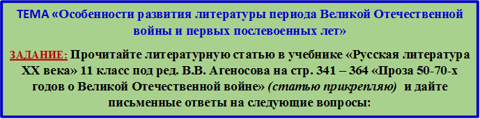 ТЕМА «Особенности развития литературы периода Великой Отечественной войны и первых послевоенных лет»
ЗАДАНИЕ: Прочитайте литературную статью в учебнике «Русская литература XX века» 11 класс под ред. В.В. Агеносова на стр. 341 – 364 «Проза 50-70-х годов о Великой Отечественной войне» (статью прикрепляю)  и дайте письменные ответы на следующие вопросы:
