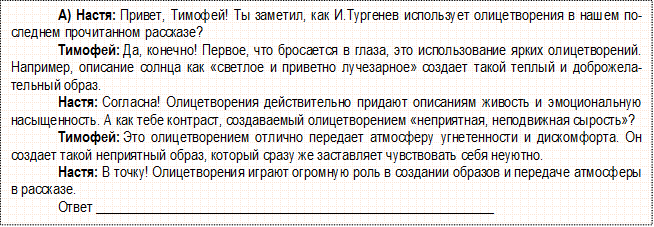 А) Настя: Привет, Тимофей! Ты заметил, как И.Тургенев использует олицетворения в нашем по-следнем прочитанном рассказе?
Тимофей: Да, конечно! Первое, что бросается в глаза, это использование ярких олицетворений. Например, описание солнца как «светлое и приветно лучезарное» создает такой теплый и доброжелатель-ный образ.
Настя: Согласна! Олицетворения действительно придают описаниям живость и эмоциональную насыщенность. А как тебе контраст, создаваемый олицетворением «неприятная, неподвижная сырость»?
Тимофей: Это олицетворением отлично передает атмосферу угнетенности и дискомфорта. Он со-здает такой неприятный образ, который сразу же заставляет чувствовать себя неуютно.
Настя: В точку! Олицетворения играют огромную роль в создании образов и передаче атмосферы в рассказе. 
Ответ _________________________________________________________

