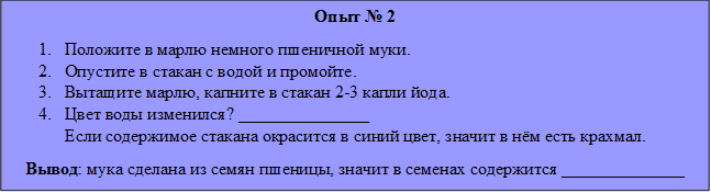 Опыт № 2
1.	Положите в марлю немного пшеничной муки.
2.	Опустите в стакан с водой и промойте.
3.	Вытащите марлю, капните в стакан 2-3 капли йода.
4.	Цвет воды изменился? _______________
Если содержимое стакана окрасится в синий цвет, значит в нём есть крахмал.
   Вывод: мука сделана из семян пшеницы, значит в семенах содержится ______________
