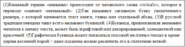 (1)Книжный термин «инициал» происходит от латинского слова «initialis», которое в переводе означает «начальный». (2)Так называют заглавную букву увеличенного размера, с которой начинается текст книги, главы или отдельный абзац. (3)В русской традиции инициал чаще всего называют буквицей. (4)Буквица, привлекающая внимание читателя к началу текста, может быть шрифтовой или декорированной, одноцветной или красочной. (5)Графически буквица может показаться похожей на птичье гнездо в кроне
дерева весенней порой − даже издалека можно различить его в сплетении ветвей.
