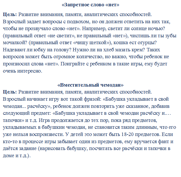 «Запретное слово «нет»
Цель: Развитие внимания, памяти, аналитических способностей.
Взрослый задает вопросы с подвохом, но он должен ответить на них так, чтобы не прозвучало слово «нет». Например, светит ли солнце ночью? (правильный ответ «не светит», не правильный «нет»), чистишь ли ты зубы мочалкой? (правильный ответ «чищу щеткой»), кошка ест огурцы? Надевают ли юбку на голову? Нужно ли на хлеб мазать крем? Таких вопросов может быть огромное количество, но важно, чтобы ребенок не произносил слова «нет». Поиграйте с ребенком в такие игры, ему будет очень интересно.

«Вместительный чемодан»
Цель: Развитие внимания, памяти, аналитических способностей.
Взрослый начинает игру вот такой фразой: «Бабушка укладывает в свой чемодан... расчёску», ребенок должен повторить уже сказанное, добавив следующий предмет: «Бабушка укладывает в свой чемодан расчёску и.… тапочки» и т.д. Игра продолжается до тех пор, пока ряд предметов, укладываемых в бабушкин чемодан, не становится таким длинным, что его уже нельзя воспроизвести. У детей это может быть 18-20 предметов. Если кто-то в процессе игры забывает один из предметов, ему вручается фант и даётся задание (нарисовать бабушку, посчитать все расчёски и тапочки в доме и т.д.).


